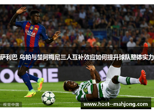 萨利巴 乌帕与楚阿梅尼三人互补效应如何提升球队整体实力