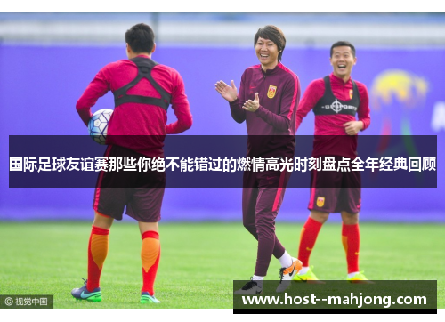 国际足球友谊赛那些你绝不能错过的燃情高光时刻盘点全年经典回顾 国际足球友谊赛那些你绝不能错过的燃情高光时刻盘点全年经典回顾