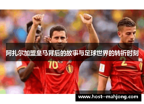 阿扎尔加盟皇马背后的故事与足球世界的转折时刻 阿扎尔加盟皇马背后的故事与足球世界的转折时刻
