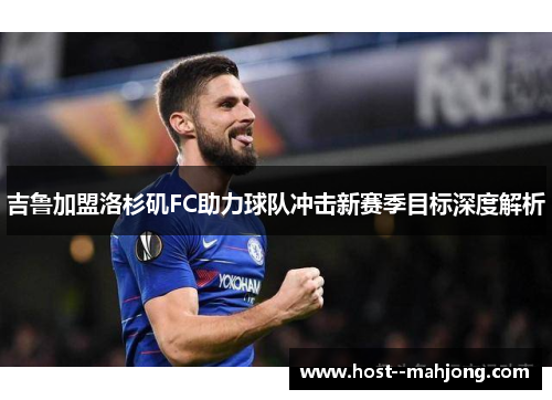 吉鲁加盟洛杉矶FC助力球队冲击新赛季目标深度解析 吉鲁加盟洛杉矶FC助力球队冲击新赛季目标深度解析