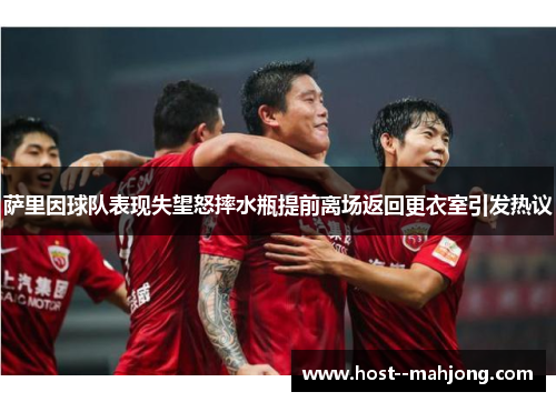 萨里因球队表现失望怒摔水瓶提前离场返回更衣室引发热议